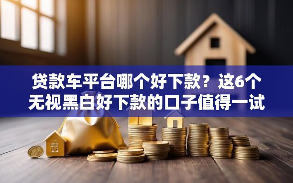 贷款车平台哪个好下款？这6个无视黑白好下款的口子值得一试