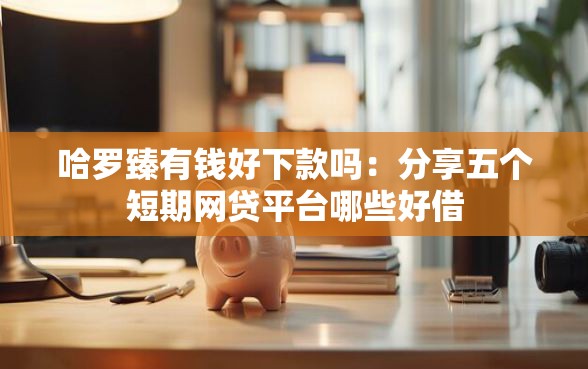 哈罗臻有钱好下款吗：分享五个短期网贷平台哪些好借