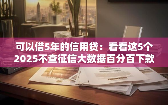 可以借5年的信用贷：看看这5个2025不查征信大数据百分百下款的平台