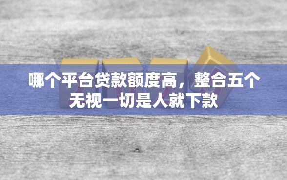 哪个平台贷款额度高，整合五个无视一切是人就下款