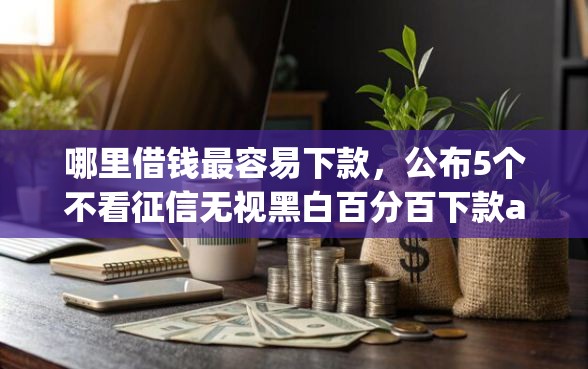 哪里借钱最容易下款，公布5个不看征信无视黑白百分百下款app