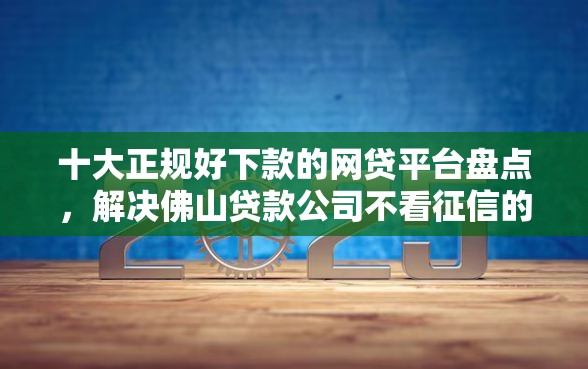 十大正规好下款的网贷平台盘点，解决佛山贷款公司不看征信的问题