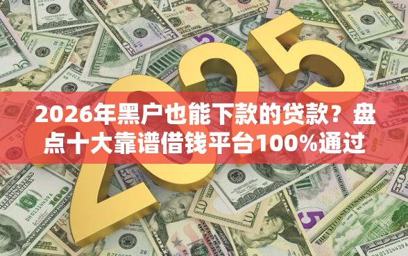 2026年黑户也能下款的贷款？盘点十大靠谱借钱平台100%通过