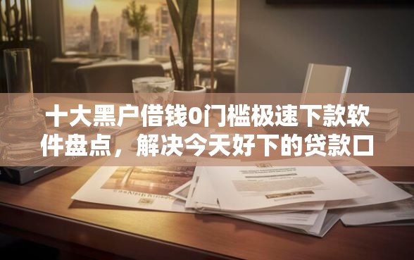 十大黑户借钱0门槛极速下款软件盘点，解决今天好下的贷款口子的问题