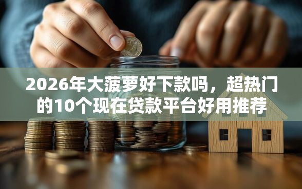 2026年大菠萝好下款吗，超热门的10个现在贷款平台好用推荐