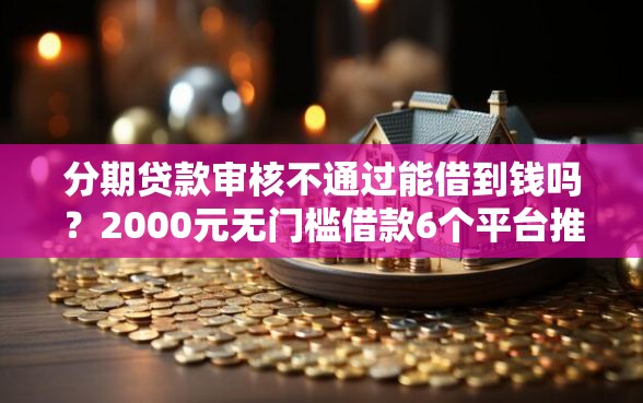 分期贷款审核不通过能借到钱吗？2000元无门槛借款6个平台推荐
