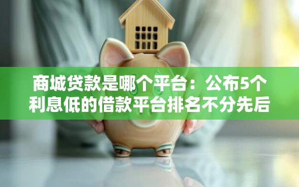 商城贷款是哪个平台：公布5个利息低的借款平台排名不分先后
