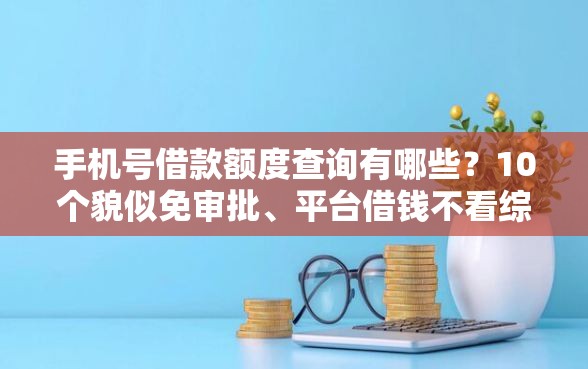 手机号借款额度查询有哪些？10个貌似免审批、平台借钱不看综合评分合集