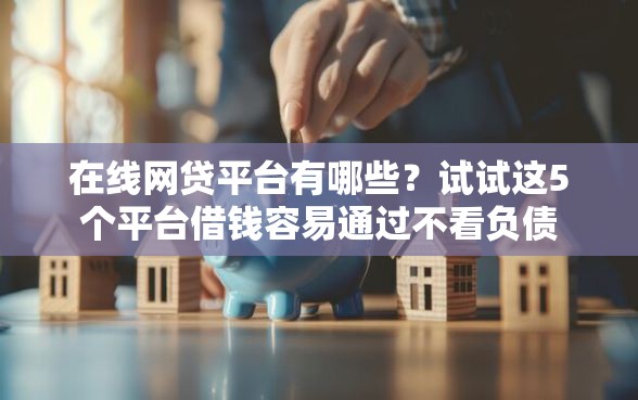 在线网贷平台有哪些？试试这5个平台借钱容易通过不看负债