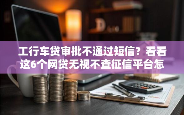 工行车贷审批不通过短信？看看这6个网贷无视不查征信平台怎么样