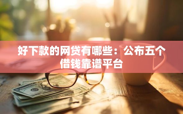 好下款的网贷有哪些：公布五个借钱靠谱平台