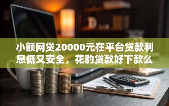 小额网贷20000元在平台贷款利息低又安全，花豹贷款好下款么的8个平台介绍