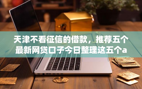 天津不看征信的借款，推荐五个最新网贷口子今日整理这五个app