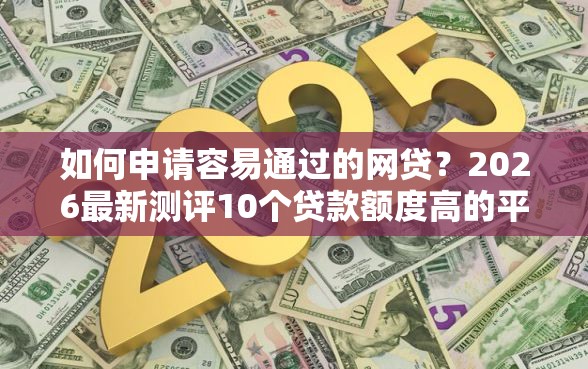 如何申请容易通过的网贷？2026最新测评10个贷款额度高的平台