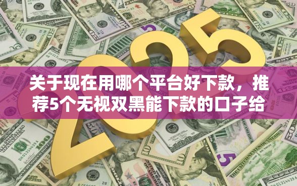 关于现在用哪个平台好下款，推荐5个无视双黑能下款的口子给你