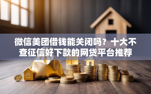 微信美团借钱能关闭吗？十大不查征信好下款的网贷平台推荐