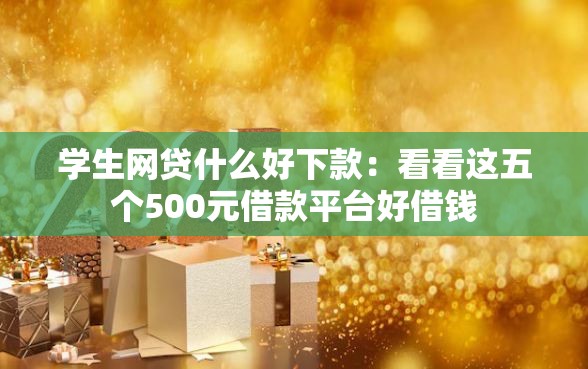 学生网贷什么好下款：看看这五个500元借款平台好借钱