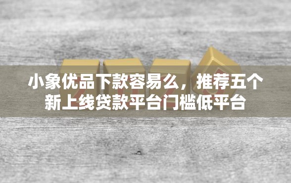 小象优品下款容易么，推荐五个新上线贷款平台门槛低平台