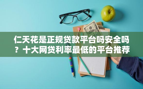 仁天花是正规贷款平台吗安全吗？十大网贷利率最低的平台推荐