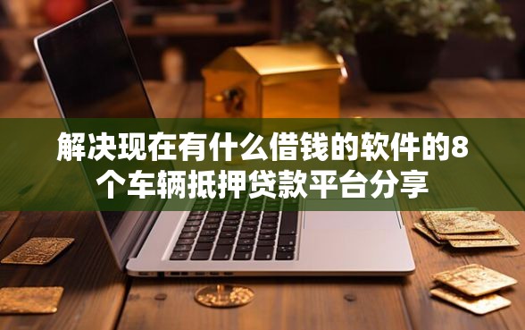 解决现在有什么借钱的软件的8个车辆抵押贷款平台分享