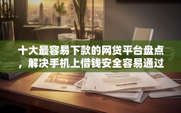 十大最容易下款的网贷平台盘点，解决手机上借钱安全容易通过的的问题