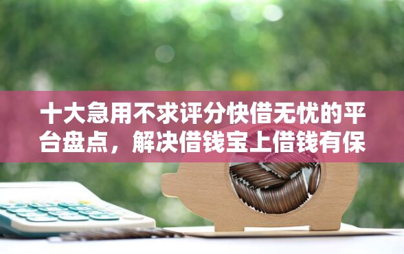 十大急用不求评分快借无忧的平台盘点，解决借钱宝上借钱有保障么吗的问题