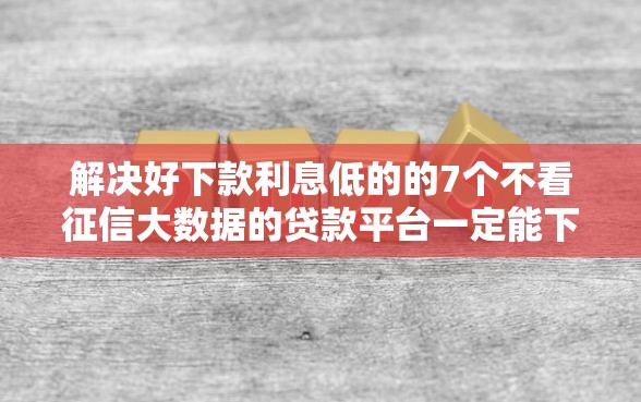 解决好下款利息低的的7个不看征信大数据的贷款平台一定能下款分享