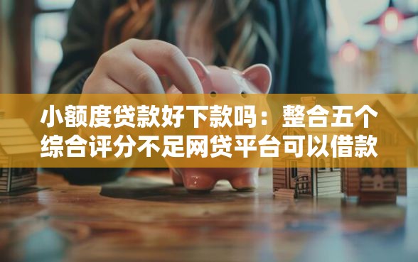 小额度贷款好下款吗：整合五个综合评分不足网贷平台可以借款