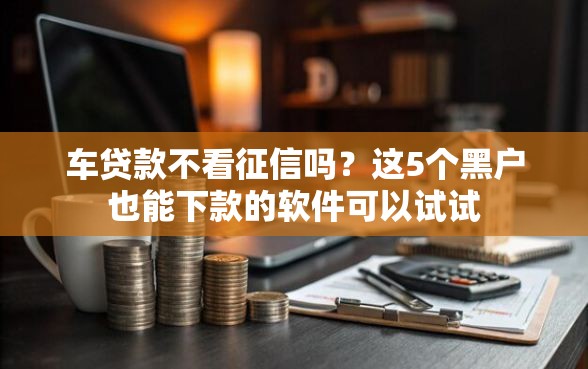 车贷款不看征信吗？这5个黑户也能下款的软件可以试试
