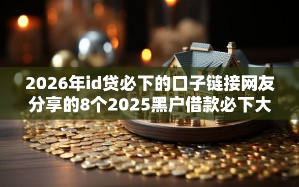 2026年id贷必下的口子链接网友分享的8个2025黑户借款必下大额口子我觉得不错！