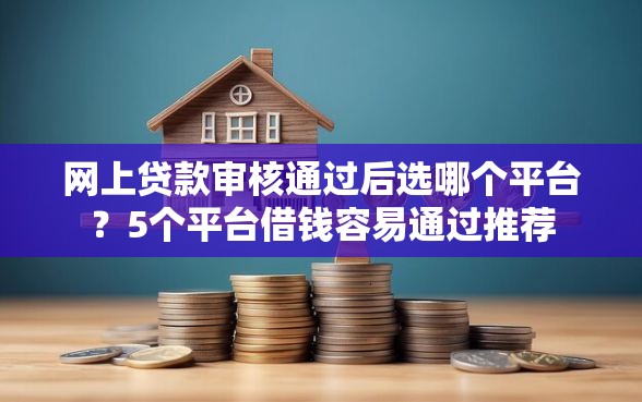 网上贷款审核通过后选哪个平台？5个平台借钱容易通过推荐