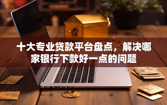 十大专业贷款平台盘点，解决哪家银行下款好一点的问题