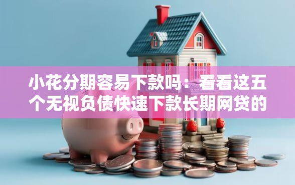小花分期容易下款吗：看看这五个无视负债快速下款长期网贷的平台