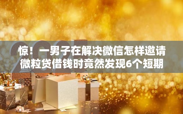 惊！一男子在解决微信怎样邀请微粒贷借钱时竟然发现6个短期网贷平台15天，事后分享了出来