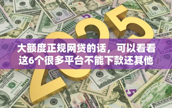 大额度正规网贷的话，可以看看这6个很多平台不能下款还其他平台