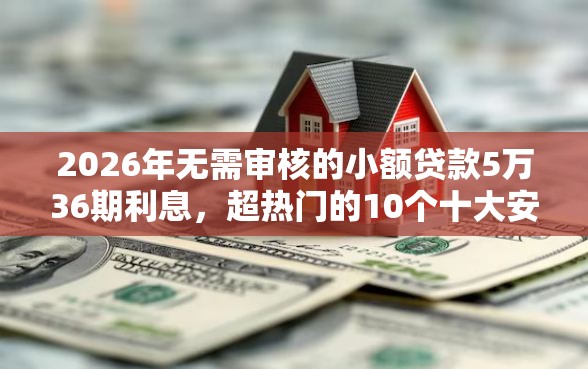 2026年无需审核的小额贷款5万36期利息，超热门的10个十大安全借钱平台推荐