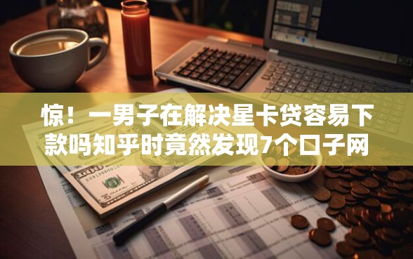 惊！一男子在解决星卡贷容易下款吗知乎时竟然发现7个口子网，事后分享了出来