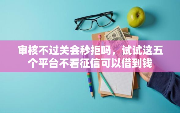 审核不过关会秒拒吗，试试这五个平台不看征信可以借到钱