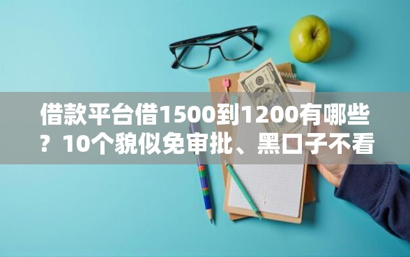 借款平台借1500到1200有哪些？10个貌似免审批、黑口子不看征信无视大数据合集