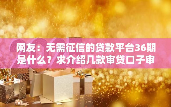 网友：无需征信的贷款平台36期是什么？求介绍几款审贷口子审核加快的口子