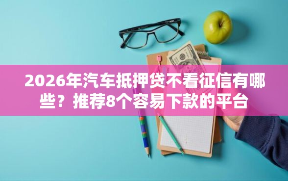 2026年汽车抵押贷不看征信有哪些？推荐8个容易下款的平台