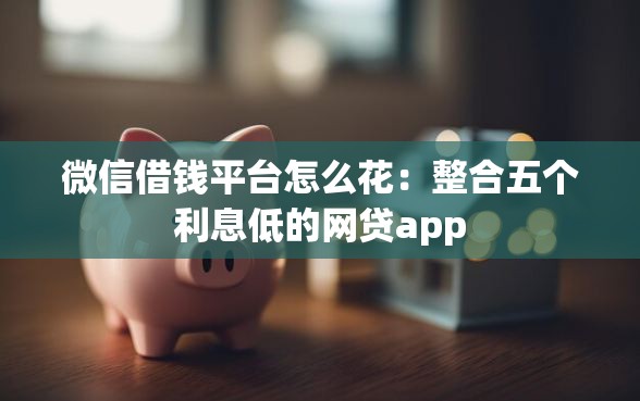 微信借钱平台怎么花：整合五个利息低的网贷app