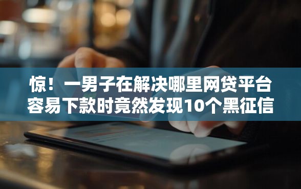 惊！一男子在解决哪里网贷平台容易下款时竟然发现10个黑征信也能贷款的网贷平台，事后分享了出来