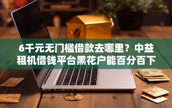 6千元无门槛借款去哪里？中益租机借钱平台黑花户能百分百下款吗看这7个平台