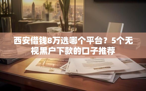 西安借钱8万选哪个平台？5个无视黑户下款的口子推荐
