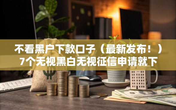 不看黑户下款口子（最新发布！）7个无视黑白无视征信申请就下款的平台