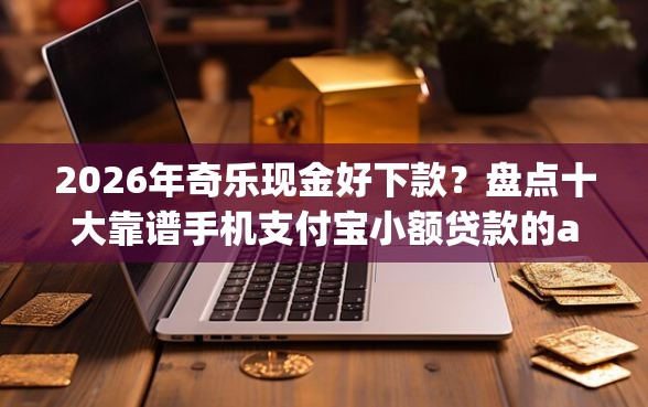 2026年奇乐现金好下款？盘点十大靠谱手机支付宝小额贷款的app