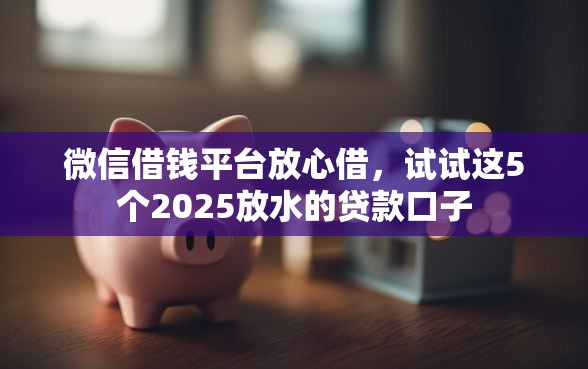 微信借钱平台放心借，试试这5个2025放水的贷款口子