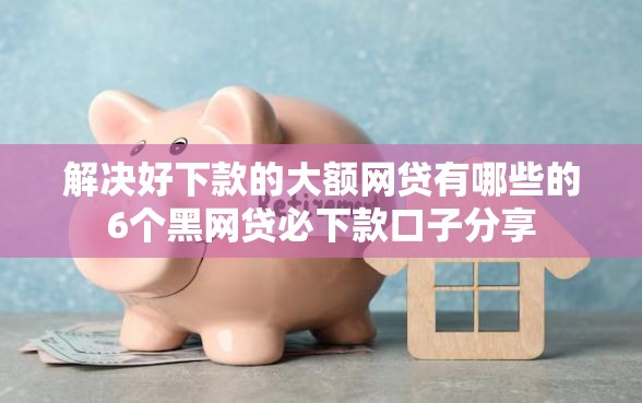 解决好下款的大额网贷有哪些的6个黑网贷必下款口子分享