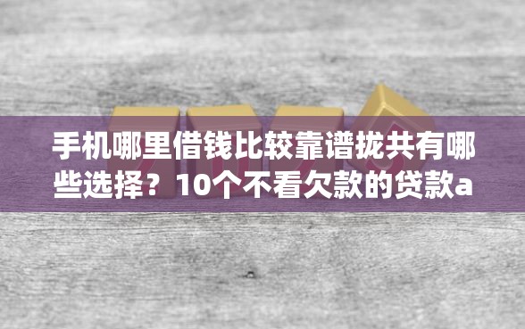 手机哪里借钱比较靠谱拢共有哪些选择？10个不看欠款的贷款app详解